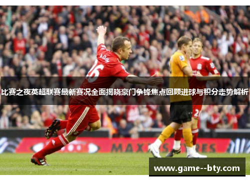 比赛之夜英超联赛最新赛况全面揭晓豪门争锋焦点回顾进球与积分走势解析 比赛之夜英超联赛最新赛况全面揭晓豪门争锋焦点回顾进球与积分走势解析
