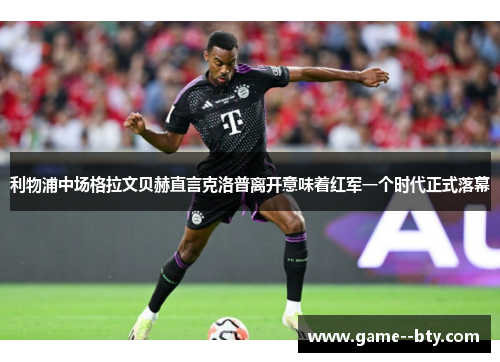 利物浦中场格拉文贝赫直言克洛普离开意味着红军一个时代正式落幕