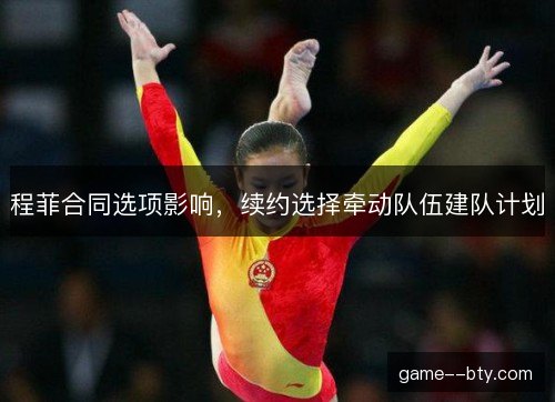 程菲合同选项影响,续约选择牵动队伍建队计划 程菲合同选项影响,续约选择牵动队伍建队计划