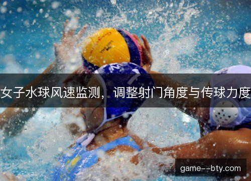 女子水球风速监测，调整射门角度与传球力度